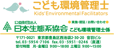 お問い合わせは以下まで。日本生態系協会 こども環境管理士係。郵便番号171の0021、東京都豊島区西池袋2-30-20、音羽ビル。直通電話、03の5954の7106、直通ファクス、 03の5951の0246。受付時間、平日9時から18時、土曜日9時から15時。